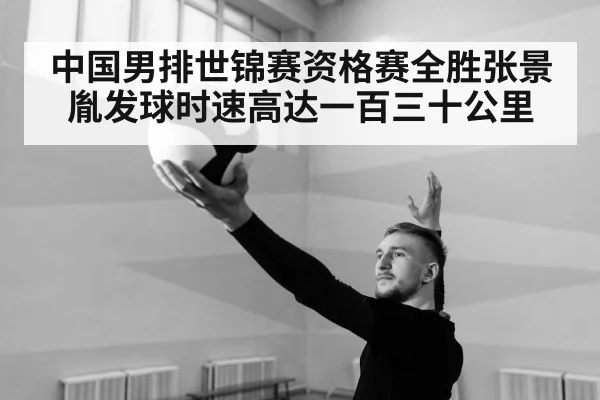 中国男排世锦赛资格赛全胜张景胤发球时速高达一百三十公里